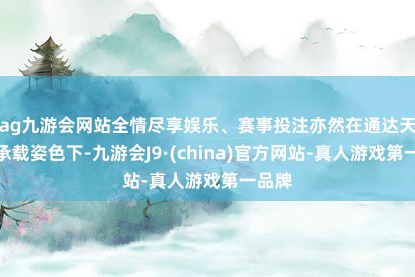 ag九游会网站全情尽享娱乐、赛事投注亦然在通达天下的承载姿色下-九游会J9·(china)官方网站-真人游戏第一品牌