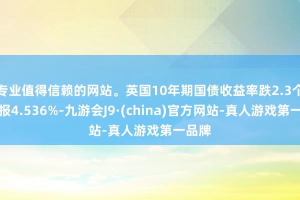 专业值得信赖的网站。英国10年期国债收益率跌2.3个基点报4.536%-九游会J9·(china)官方网站-真人游戏第一品牌