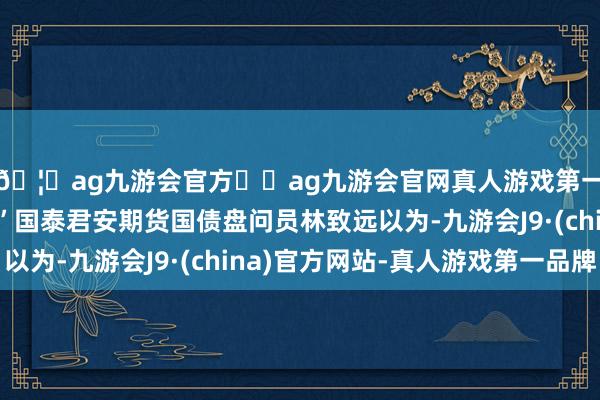 🦄ag九游会官方⚽ag九游会官网真人游戏第一品牌实力正规平台”国泰君安期货国债盘问员林致远以为-九游会J9·(china)官方网站-真人游戏第一品牌