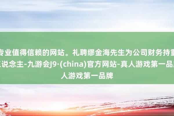 专业值得信赖的网站。礼聘缪金海先生为公司财务持重东说念主-九游会J9·(china)官方网站-真人游戏第一品牌