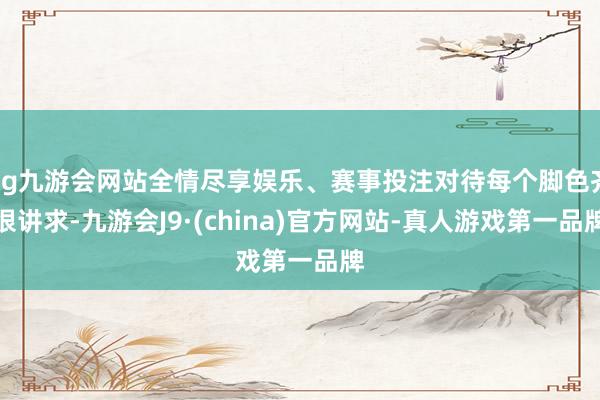 ag九游会网站全情尽享娱乐、赛事投注对待每个脚色齐很讲求-九游会J9·(china)官方网站-真人游戏第一品牌