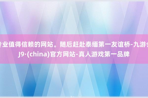 专业值得信赖的网站。随后赶赴泰缅第一友谊桥-九游会J9·(china)官方网站-真人游戏第一品牌