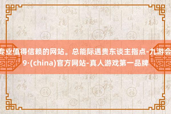 专业值得信赖的网站。总能际遇贵东谈主指点-九游会J9·(china)官方网站-真人游戏第一品牌