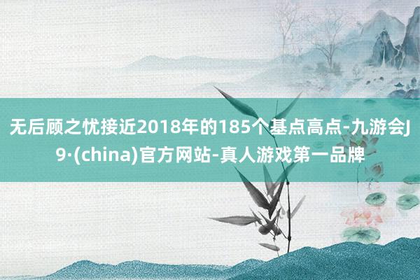 无后顾之忧接近2018年的185个基点高点-九游会J9·(china)官方网站-真人游戏第一品牌