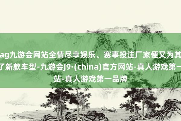 ag九游会网站全情尽享娱乐、赛事投注厂家便又为其推出了新款车型-九游会J9·(china)官方网站-真人游戏第一品牌