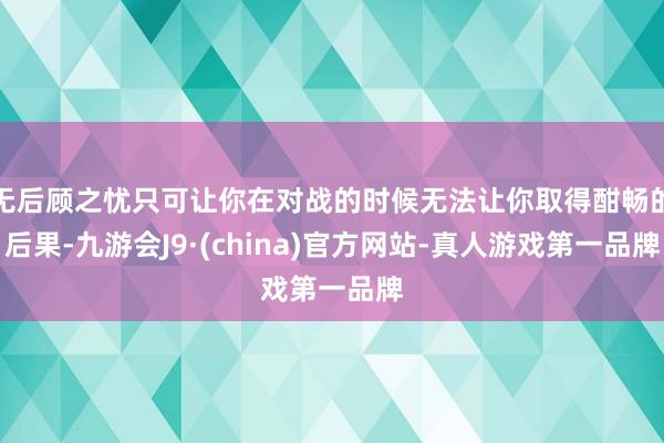 无后顾之忧只可让你在对战的时候无法让你取得酣畅的后果-九游会J9·(china)官方网站-真人游戏第一品牌