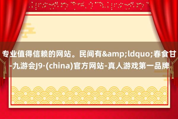 专业值得信赖的网站。民间有&ldquo;春食甘-九游会J9·(china)官方网站-真人游戏第一品牌