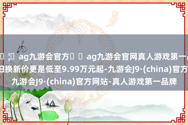 🦄ag九游会官方⚽ag九游会官网真人游戏第一品牌实力正规平台以旧换新价更是低至9.99万元起-九游会J9·(china)官方网站-真人游戏第一品牌