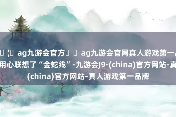 🦄ag九游会官方⚽ag九游会官网真人游戏第一品牌实力正规平台用心联想了“金蛇线”-九游会J9·(china)官方网站-真人游戏第一品牌