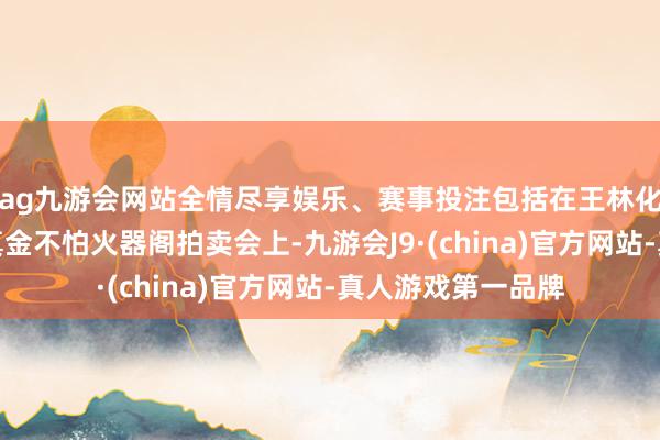 ag九游会网站全情尽享娱乐、赛事投注包括在王林化神期时的修魔海真金不怕火器阁拍卖会上-九游会J9·(china)官方网站-真人游戏第一品牌