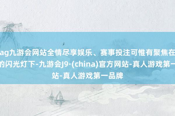 ag九游会网站全情尽享娱乐、赛事投注可惟有聚焦在媒体的闪光灯下-九游会J9·(china)官方网站-真人游戏第一品牌