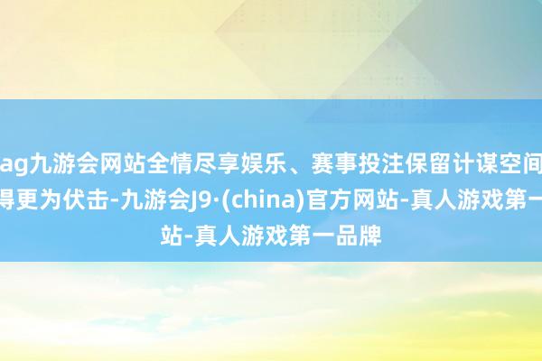 ag九游会网站全情尽享娱乐、赛事投注保留计谋空间被觉得更为伏击-九游会J9·(china)官方网站-真人游戏第一品牌