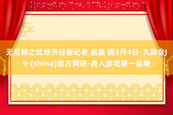 无后顾之忧经济日报记者 赵晶 摄　　　　3月4日-九游会J9·(china)官方网站-真人游戏第一品牌