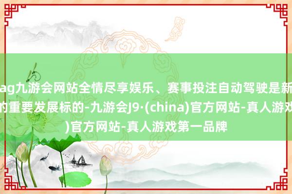 ag九游会网站全情尽享娱乐、赛事投注自动驾驶是新质坐蓐力的重要发展标的-九游会J9·(china)官方网站-真人游戏第一品牌